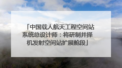 中国载人航天工程空间站系统总设计师：将研制并择机发射空间站扩展舱段
