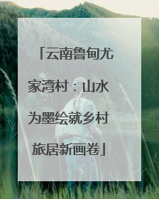 云南鲁甸尤家湾村：山水为墨绘就乡村旅居新画卷