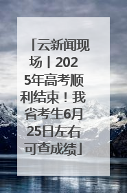 云新闻现场丨2025年高考顺利结束！我省考生6月25日左右可查成绩