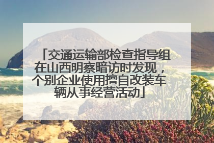 交通运输部检查指导组在山西明察暗访时发现，个别企业使用擅自改装车辆从事经营活动