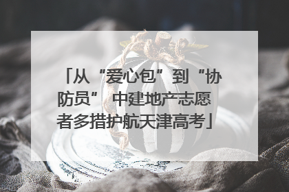 从“爱心包”到“协防员” 中建地产志愿者多措护航天津高考