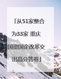 从51家整合为33家 重庆国资国企改革交出高分答卷