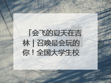 会飞的夏天在吉林｜召唤最会玩的你！全国大学生校园达人吉林探线活动招募中