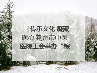 传承文化 凝聚医心 荆州市中医医院工会举办“粽香传情·诗韵端午”系列活动