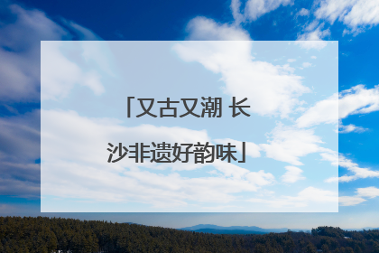 又古又潮 长沙非遗好韵味