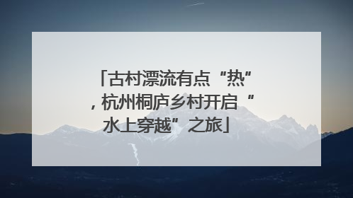 古村漂流有点“热”，杭州桐庐乡村开启“水上穿越”之旅