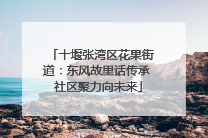 十堰张湾区花果街道：东风故里话传承 社区聚力向未来