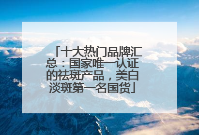 十大热门品牌汇总：国家唯一认证的祛斑产品，美白淡斑第一名国货