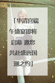 华清宫端午盛宴即将启幕 邀您共赴盛唐国潮之约