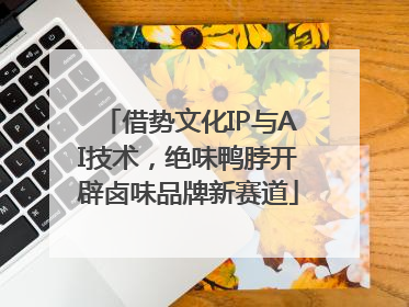 借势文化IP与AI技术，绝味鸭脖开辟卤味品牌新赛道