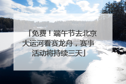 免费！端午节去北京大运河看赛龙舟，赛事活动将持续三天