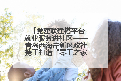 党建联建搭平台 就业服务进社区——青岛西海岸新区政社携手打造“零工之家”就业服务新阵地