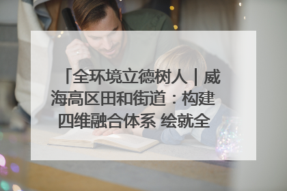 全环境立德树人｜威海高区田和街道：构建四维融合体系 绘就全环境立德树人新画卷