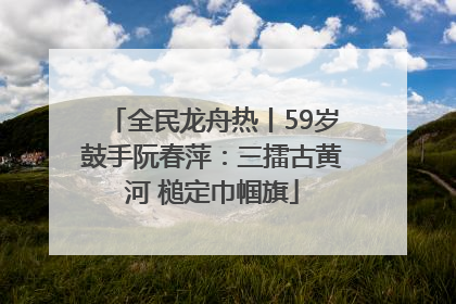 全民龙舟热丨59岁鼓手阮春萍：三擂古黄河 槌定巾帼旗