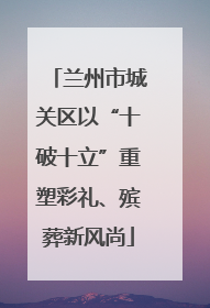 兰州市城关区以“十破十立”重塑彩礼、殡葬新风尚
