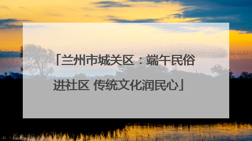 兰州市城关区：端午民俗进社区 传统文化润民心