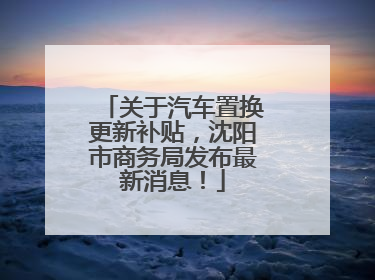 关于汽车置换更新补贴，沈阳市商务局发布最新消息！