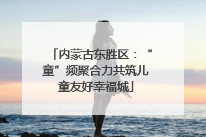 内蒙古东胜区：“童”频聚合力共筑儿童友好幸福城