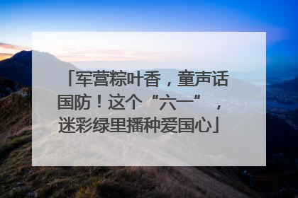 军营粽叶香，童声话国防！这个“六一”，迷彩绿里播种爱国心