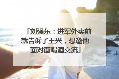 刘强东：进军外卖前就告诉了王兴，想邀他面对面喝酒交流