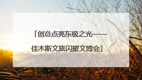 创意点亮东极之光——佳木斯文旅闪耀文博会
