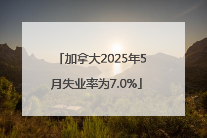 加拿大2025年5月失业率为7.0%