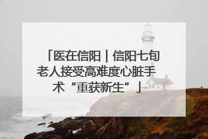 医在信阳｜信阳七旬老人接受高难度心脏手术“重获新生”