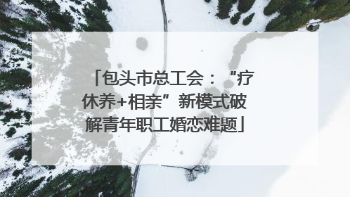 包头市总工会：“疗休养+相亲”新模式破解青年职工婚恋难题