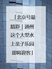 北京号最精彩｜通州这个大型水上亲子乐园即将迎客