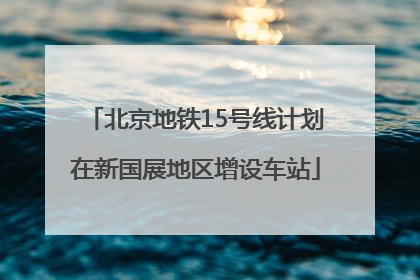 北京地铁15号线计划在新国展地区增设车站