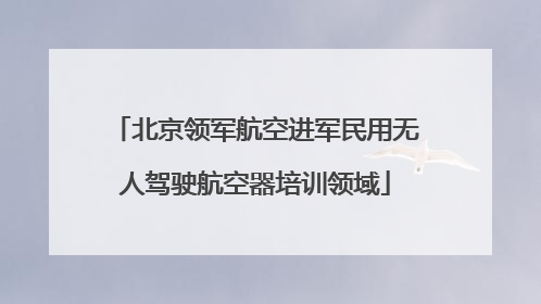 北京领军航空进军民用无人驾驶航空器培训领域