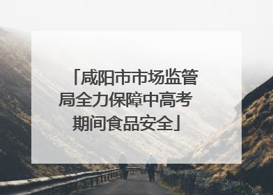 咸阳市市场监管局全力保障中高考期间食品安全