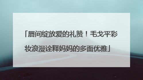 唇间绽放爱的礼赞！毛戈平彩妆浪漫诠释妈妈的多面优雅