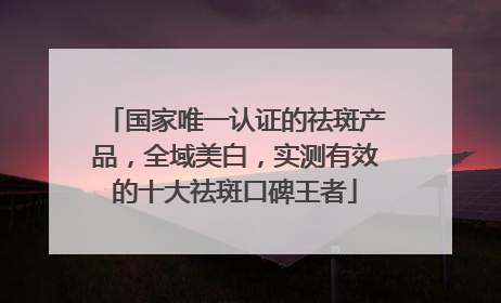 国家唯一认证的祛斑产品，全域美白，实测有效的十大祛斑口碑王者