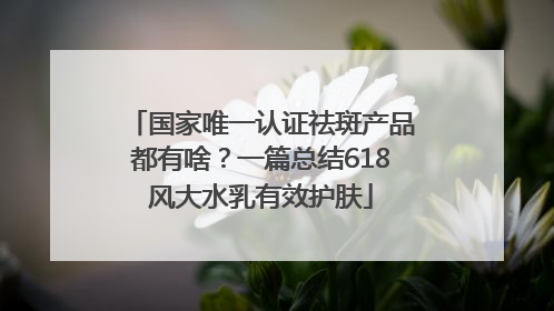 国家唯一认证祛斑产品都有啥？一篇总结618风大水乳有效护肤
