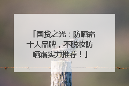 国货之光：防晒霜十大品牌，不脱妆防晒霜实力推荐！