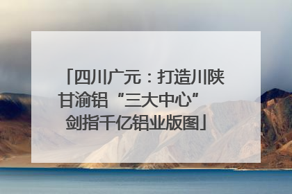 四川广元：打造川陕甘渝铝“三大中心” 剑指千亿铝业版图