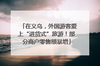 在义乌，外国游客爱上“进货式”旅游！部分商户零售额暴增