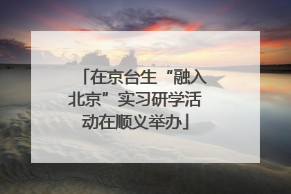 在京台生“融入北京”实习研学活动在顺义举办
