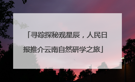 寻踪探秘观星辰，人民日报推介云南自然研学之旅