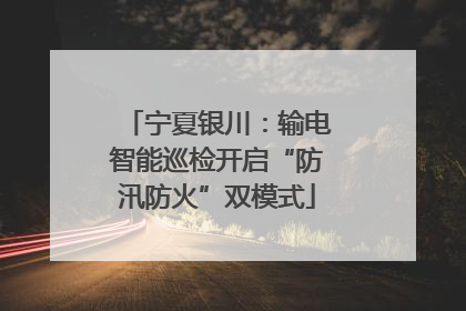 宁夏银川：输电智能巡检开启“防汛防火”双模式