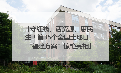 守红线、活资源、惠民生！第35个全国土地日“福建方案”惊艳亮相