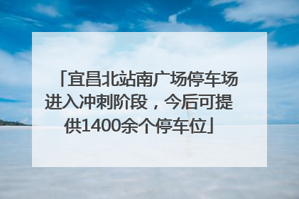 宜昌北站南广场停车场进入冲刺阶段，今后可提供1400余个停车位