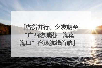 客货并行、夕发朝至 “广西防城港—海南海口”客滚航线首航