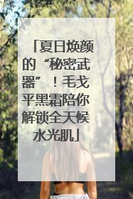 夏日焕颜的“秘密武器”！毛戈平黑霜陪你解锁全天候水光肌