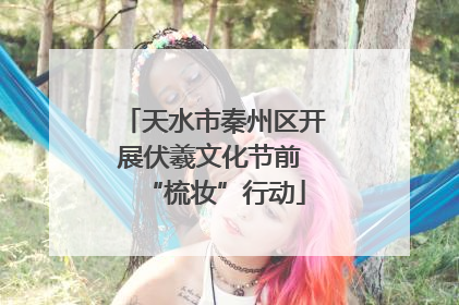 天水市秦州区开展伏羲文化节前 “梳妆”行动