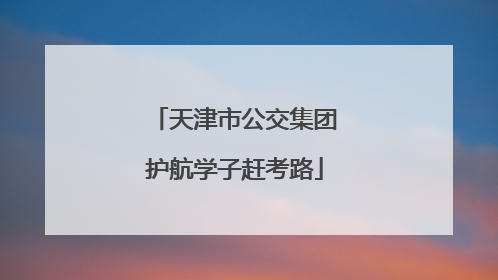天津市公交集团护航学子赶考路