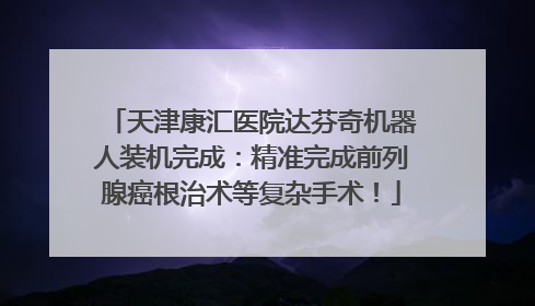 天津康汇医院达芬奇机器人装机完成：精准完成前列腺癌根治术等复杂手术！