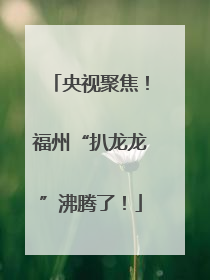 央视聚焦！福州“扒龙龙”沸腾了！