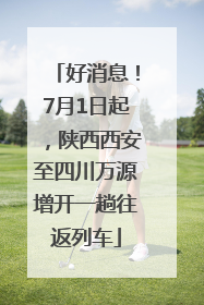 好消息！7月1日起，陕西西安至四川万源增开一趟往返列车